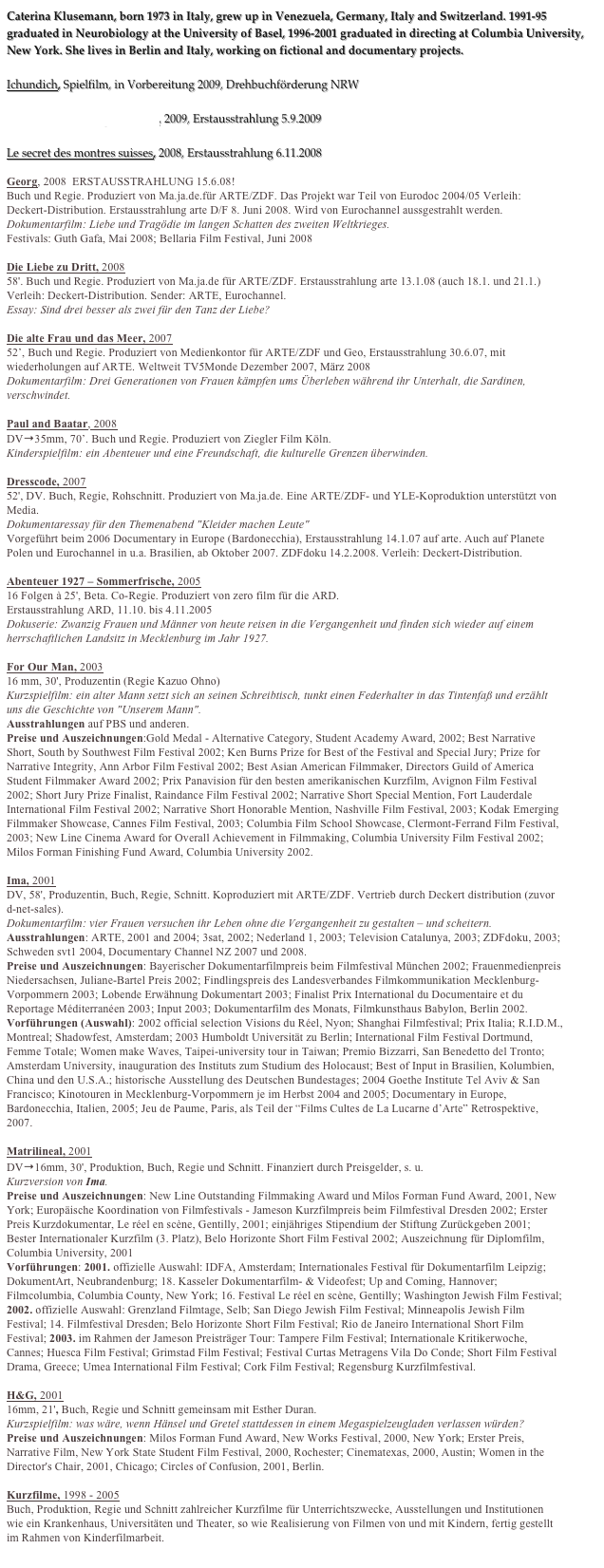 Caterina Klusemann, born 1973 in Italy, grew up in Venezuela, Germany, Italy and Switzerland. 1991-95 graduated in Neurobiology at the University of Basel, 1996-2001 graduated in directing at Columbia University, New York. She lives in Berlin and Italy, working on fictional and documentary projects.

Ichundich, Spielfilm, in Vorbereitung 2009, Drehbuchförderung NRW

24 h Berlin - Ein Tag im Leben, 2009, Erstausstrahlung 5.9.2009

Le secret des montres suisses, 2008, Erstausstrahlung 6.11.2008

Georg, 2008  ERSTAUSSTRAHLUNG 15.6.08!
Buch und Regie. Produziert von Ma.ja.de.für ARTE/ZDF. Das Projekt war Teil von Eurodoc 2004/05 Verleih: Deckert-Distribution. Erstausstrahlung arte D/F 8. Juni 2008. Wird von Eurochannel aussgestrahlt werden.
Dokumentarfilm: Liebe und Tragödie im langen Schatten des zweiten Weltkrieges.
Festivals: Guth Gafa, Mai 2008; Bellaria Film Festival, Juni 2008

Die Liebe zu Dritt, 2008
58'. Buch und Regie. Produziert von Ma.ja.de für ARTE/ZDF. Erstausstrahlung arte 13.1.08 (auch 18.1. und 21.1.) Verleih: Deckert-Distribution. Sender: ARTE, Eurochannel.
Essay: Sind drei besser als zwei für den Tanz der Liebe?

Die alte Frau und das Meer, 2007
52’, Buch und Regie. Produziert von Medienkontor für ARTE/ZDF und Geo, Erstausstrahlung 30.6.07, mit wiederholungen auf ARTE. Weltweit TV5Monde Dezember 2007, März 2008
Dokumentarfilm: Drei Generationen von Frauen kämpfen ums Überleben während ihr Unterhalt, die Sardinen, verschwindet.

Paul and Baatar, 2008
DV→35mm, 70’. Buch und Regie. Produziert von Ziegler Film Köln.
Kinderspielfilm: ein Abenteuer und eine Freundschaft, die kulturelle Grenzen überwinden.

Dresscode, 2007
52', DV. Buch, Regie, Rohschnitt. Produziert von Ma.ja.de. Eine ARTE/ZDF- und YLE-Koproduktion unterstützt von Media. 
Dokumentaressay für den Themenabend "Kleider machen Leute"
Vorgeführt beim 2006 Documentary in Europe (Bardonecchia), Erstausstrahlung 14.1.07 auf arte. Auch auf Planete Polen und Eurochannel in u.a. Brasilien, ab Oktober 2007. ZDFdoku 14.2.2008. Verleih: Deckert-Distribution.

Abenteuer 1927 – Sommerfrische, 2005
16 Folgen à 25', Beta. Co-Regie. Produziert von zero film für die ARD.
Erstausstrahlung ARD, 11.10. bis 4.11.2005
Dokuserie: Zwanzig Frauen und Männer von heute reisen in die Vergangenheit und finden sich wieder auf einem herrschaftlichen Landsitz in Mecklenburg im Jahr 1927.

For Our Man, 2003
16 mm, 30', Produzentin (Regie Kazuo Ohno)
Kurzspielfilm: ein alter Mann setzt sich an seinen Schreibtisch, tunkt einen Federhalter in das Tintenfaß und erzählt uns die Geschichte von "Unserem Mann".
Ausstrahlungen auf PBS und anderen.
Preise und Auszeichnungen:Gold Medal - Alternative Category, Student Academy Award, 2002; Best Narrative Short, South by Southwest Film Festival 2002; Ken Burns Prize for Best of the Festival and Special Jury; Prize for Narrative Integrity, Ann Arbor Film Festival 2002; Best Asian American Filmmaker, Directors Guild of America Student Filmmaker Award 2002; Prix Panavision für den besten amerikanischen Kurzfilm, Avignon Film Festival 2002; Short Jury Prize Finalist, Raindance Film Festival 2002; Narrative Short Special Mention, Fort Lauderdale International Film Festival 2002; Narrative Short Honorable Mention, Nashville Film Festival, 2003; Kodak Emerging Filmmaker Showcase, Cannes Film Festival, 2003; Columbia Film School Showcase, Clermont-Ferrand Film Festival, 2003; New Line Cinema Award for Overall Achievement in Filmmaking, Columbia University Film Festival 2002; Milos Forman Finishing Fund Award, Columbia University 2002.

Ima, 2001
DV, 58', Produzentin, Buch, Regie, Schnitt. Koproduziert mit ARTE/ZDF. Vertrieb durch Deckert distribution (zuvor d-net-sales).
Dokumentarfilm: vier Frauen versuchen ihr Leben ohne die Vergangenheit zu gestalten – und scheitern.
Ausstrahlungen: ARTE, 2001 and 2004; 3sat, 2002; Nederland 1, 2003; Television Catalunya, 2003; ZDFdoku, 2003; Schweden svt1 2004, Documentary Channel NZ 2007 und 2008.
Preise und Auszeichnungen: Bayerischer Dokumentarfilmpreis beim Filmfestival München 2002; Frauenmedienpreis Niedersachsen, Juliane-Bartel Preis 2002; Findlingspreis des Landesverbandes Filmkommunikation Mecklenburg-Vorpommern 2003; Lobende Erwähnung Dokumentart 2003; Finalist Prix International du Documentaire et du Reportage Méditerranéen 2003; Input 2003; Dokumentarfilm des Monats, Filmkunsthaus Babylon, Berlin 2002.
Vorführungen (Auswahl): 2002 official selection Visions du Réel, Nyon; Shanghai Filmfestival; Prix Italia; R.I.D.M., Montreal; Shadowfest, Amsterdam; 2003 Humboldt Universität zu Berlin; International Film Festival Dortmund, Femme Totale; Women make Waves, Taipei-university tour in Taiwan; Premio Bizzarri, San Benedetto del Tronto; Amsterdam University, inauguration des Instituts zum Studium des Holocaust; Best of Input in Brasilien, Kolumbien, China und den U.S.A.; historische Ausstellung des Deutschen Bundestages; 2004 Goethe Institute Tel Aviv & San Francisco; Kinotouren in Mecklenburg-Vorpommern je im Herbst 2004 and 2005; Documentary in Europe, Bardonecchia, Italien, 2005; Jeu de Paume, Paris, als Teil der “Films Cultes de La Lucarne d’Arte” Retrospektive, 2007.

Matrilineal, 2001
DV→16mm, 30', Produktion, Buch, Regie und Schnitt. Finanziert durch Preisgelder, s. u.
Kurzversion von Ima.
Preise und Auszeichnungen: New Line Outstanding Filmmaking Award und Milos Forman Fund Award, 2001, New York; Europäische Koordination von Filmfestivals - Jameson Kurzfilmpreis beim Filmfestival Dresden 2002; Erster Preis Kurzdokumentar, Le réel en scène, Gentilly, 2001; einjähriges Stipendium der Stiftung Zurückgeben 2001; Bester Internationaler Kurzfilm (3. Platz), Belo Horizonte Short Film Festival 2002; Auszeichnung für Diplomfilm, Columbia University, 2001
Vorführungen: 2001. offizielle Auswahl: IDFA, Amsterdam; Internationales Festival für Dokumentarfilm Leipzig; DokumentArt, Neubrandenburg; 18. Kasseler Dokumentarfilm- & Videofest; Up and Coming, Hannover; Filmcolumbia, Columbia County, New York; 16. Festival Le réel en scène, Gentilly; Washington Jewish Film Festival; 2002. offizielle Auswahl: Grenzland Filmtage, Selb; San Diego Jewish Film Festival; Minneapolis Jewish Film Festival; 14. Filmfestival Dresden; Belo Horizonte Short Film Festival; Rio de Janeiro International Short Film Festival; 2003. im Rahmen der Jameson Preisträger Tour: Tampere Film Festival; Internationale Kritikerwoche, Cannes; Huesca Film Festival; Grimstad Film Festival; Festival Curtas Metragens Vila Do Conde; Short Film Festival Drama, Greece; Umea International Film Festival; Cork Film Festival; Regensburg Kurzfilmfestival. 

H&G, 2001
16mm, 21', Buch, Regie und Schnitt gemeinsam mit Esther Duran.
Kurzspielfilm: was wäre, wenn Hänsel und Gretel stattdessen in einem Megaspielzeugladen verlassen würden?
Preise und Auszeichnungen: Milos Forman Fund Award, New Works Festival, 2000, New York; Erster Preis, Narrative Film, New York State Student Film Festival, 2000, Rochester; Cinematexas, 2000, Austin; Women in the Director's Chair, 2001, Chicago; Circles of Confusion, 2001, Berlin.

Kurzfilme, 1998 - 2005
Buch, Produktion, Regie und Schnitt zahlreicher Kurzfilme für Unterrichtszwecke, Ausstellungen und Institutionen wie ein Krankenhaus, Universitäten und Theater, so wie Realisierung von Filmen von und mit Kindern, fertig gestellt im Rahmen von Kinderfilmarbeit.
